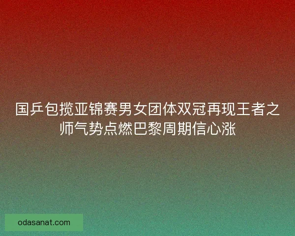 国乒包揽亚锦赛男女团体双冠再现王者之师气势点燃巴黎周期信心涨